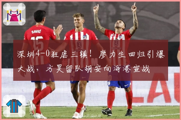 深圳4-0狂虐三镇！廖力生回归引爆大战，方昊留队胡安向海港宣战
