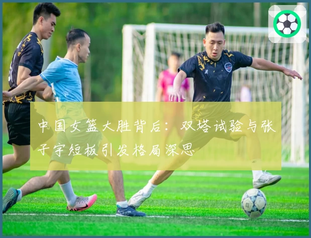 中国女篮大胜背后：双塔试验与张子宇短板引发格局深思