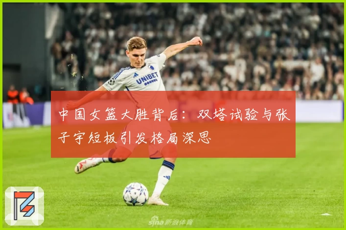 中国女篮大胜背后：双塔试验与张子宇短板引发格局深思