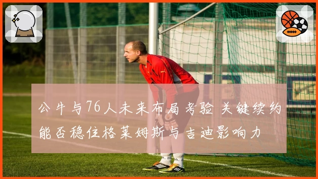 公牛与76人未来布局考验 关键续约能否稳住格莱姆斯与吉迪影响力