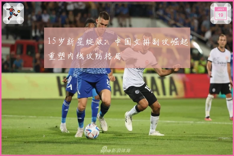 15岁新星绽放：中国女排副攻崛起重塑内线攻防格局