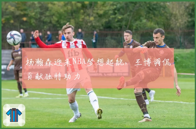 杨瀚森迎来NBA梦想起航，王博调侃贡献独特助力