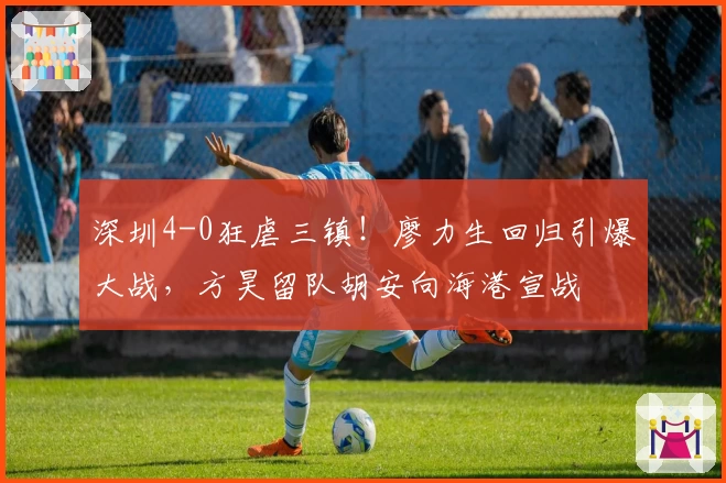 深圳4-0狂虐三镇！廖力生回归引爆大战，方昊留队胡安向海港宣战