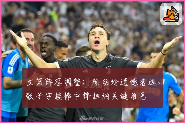 女篮阵容调整:陈明玲遗憾落选,张子宇接棒中锋担纲关键角色