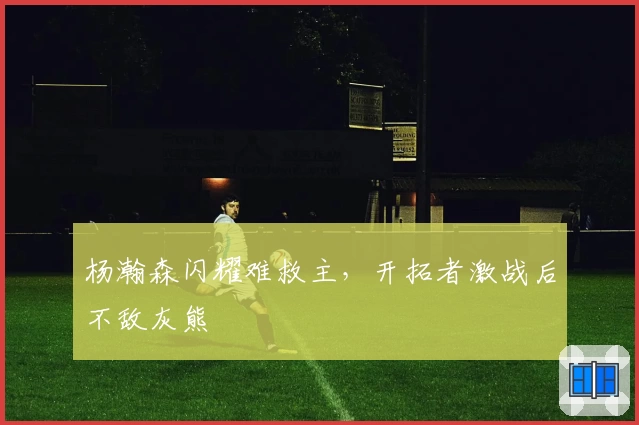 杨瀚森闪耀难救主，开拓者激战后不敌灰熊