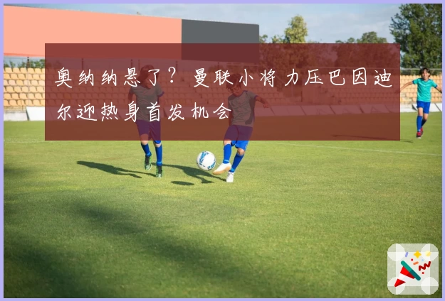 奥纳纳悬了？曼联小将力压巴因迪尔迎热身首发机会