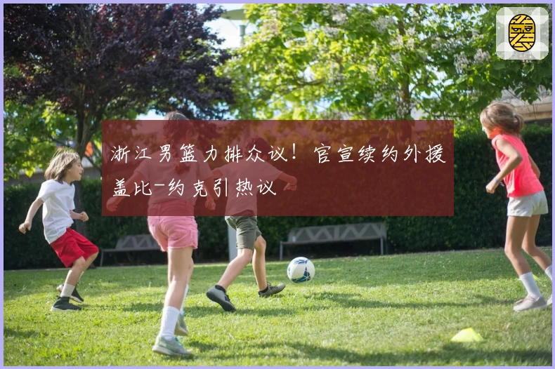 浙江男篮力排众议！官宣续约外援盖比-约克引热议