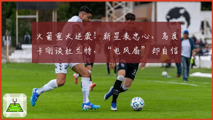 火箭重大逆袭！新星表忠心，乌度卡刚谈杜兰特，“电风扇”却自信叫板！