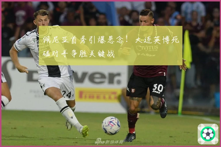 佩尼亚首秀引爆悬念！大连英博死磕对手争胜关键战