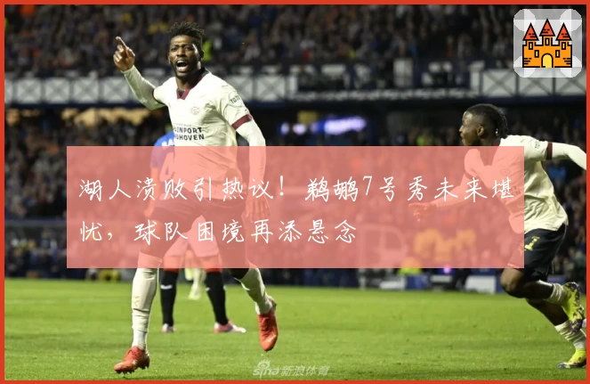 湖人溃败引热议!鹈鹕7号秀未来堪忧,球队困境再添悬念