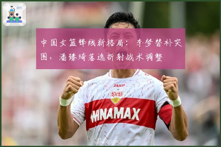 中国女篮锋线新格局:李梦替补突围,潘臻琦落选折射战术调整