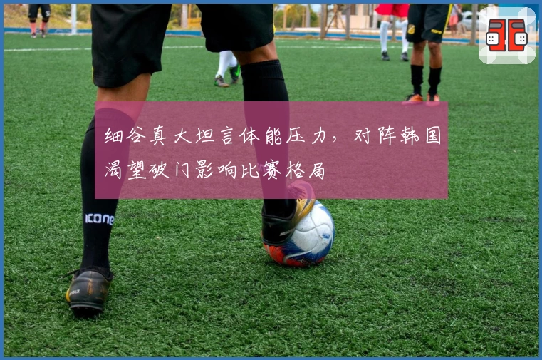 细谷真大坦言体能压力，对阵韩国渴望破门影响比赛格局