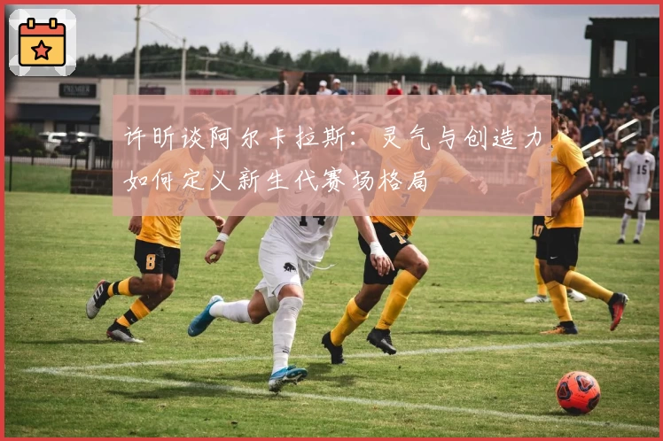 许昕谈阿尔卡拉斯：灵气与创造力如何定义新生代赛场格局