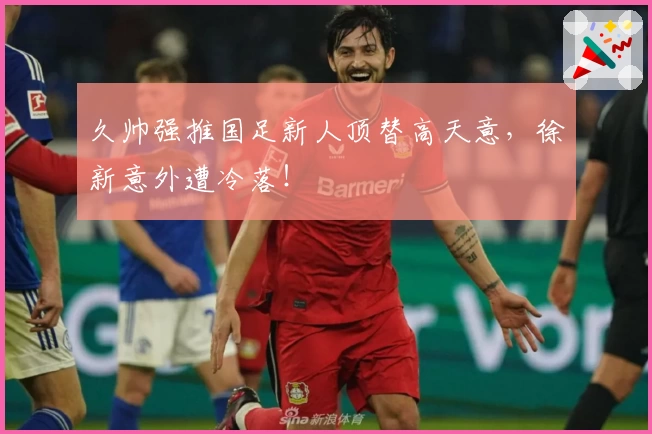久帅强推国足新人顶替高天意，徐新意外遭冷落！