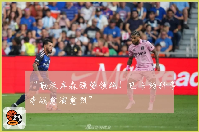 “勒沃库森强势领跑!巴卡约科争夺战愈演愈烈”