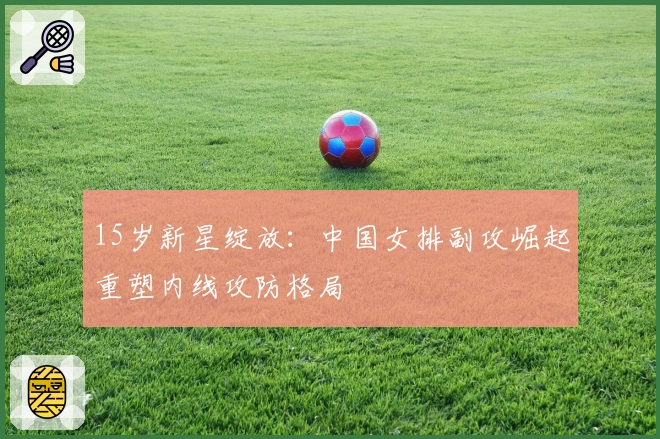 15岁新星绽放：中国女排副攻崛起重塑内线攻防格局