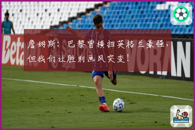 詹姆斯:巴黎曾横扫英格兰豪强,但我们让胜利画风突变!