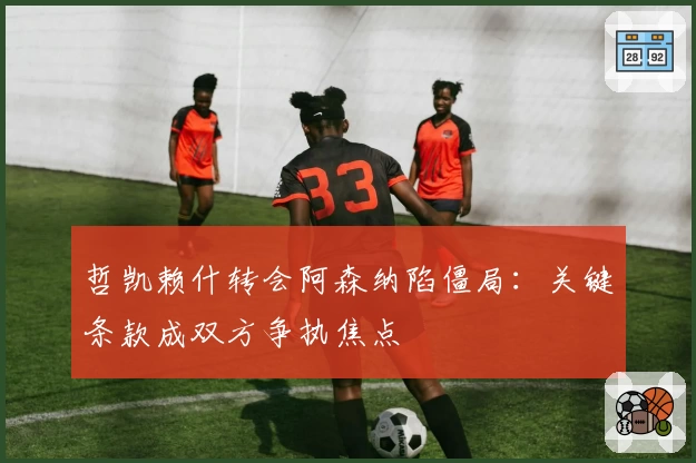 哲凯赖什转会阿森纳陷僵局：关键条款成双方争执焦点