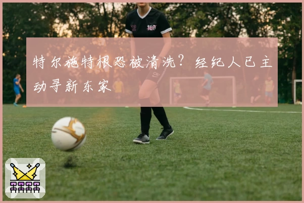特尔施特根恐被清洗？经纪人已主动寻新东家