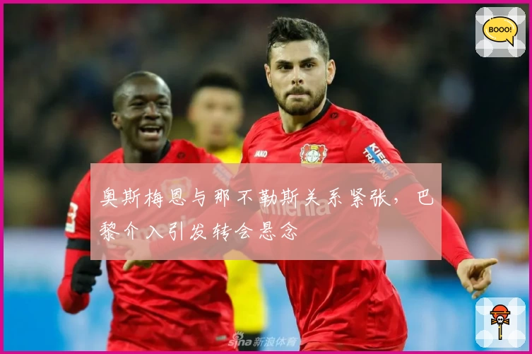 奥斯梅恩与那不勒斯关系紧张,巴黎介入引发转会悬念