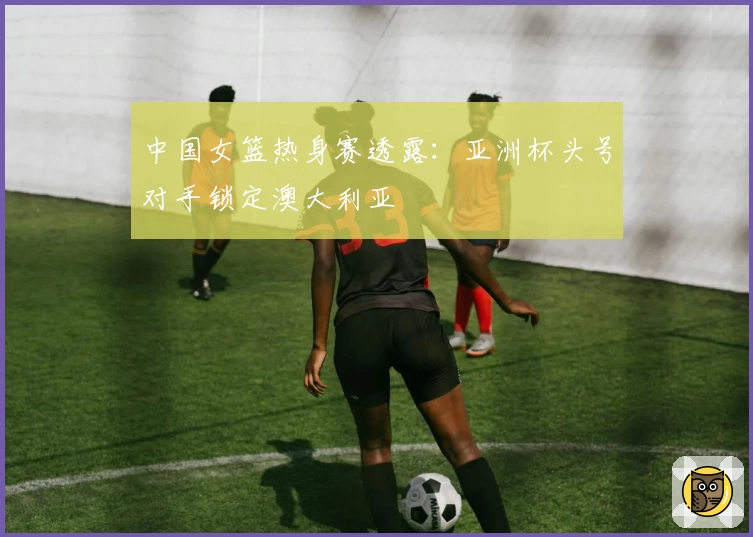 中国女篮热身赛透露：亚洲杯头号对手锁定澳大利亚