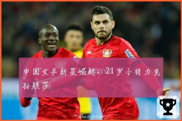中国女乒新星崛起,21岁小将力克孙颖莎