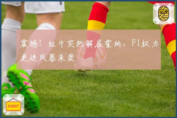 震撼！红牛突然解雇霍纳，F1权力更迭风暴来袭