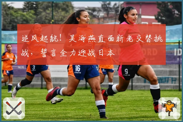 逆风起航！吴海燕直面新老交替挑战，誓言全力迎战日本