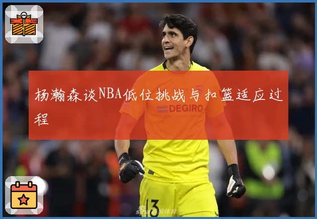 杨瀚森谈NBA低位挑战与扣篮适应过程