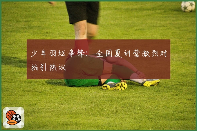 少年羽坛争锋：全国夏训营激烈对抗引热议